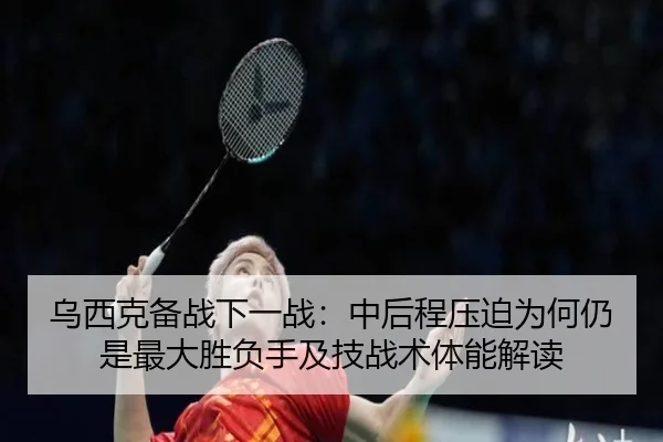 乌西克备战下一战：中后程压迫为何仍是最大胜负手及技战术体能解读