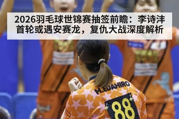 2026羽毛球世锦赛抽签前瞻:李诗沣首轮或遇安赛龙,复仇大战深度解析