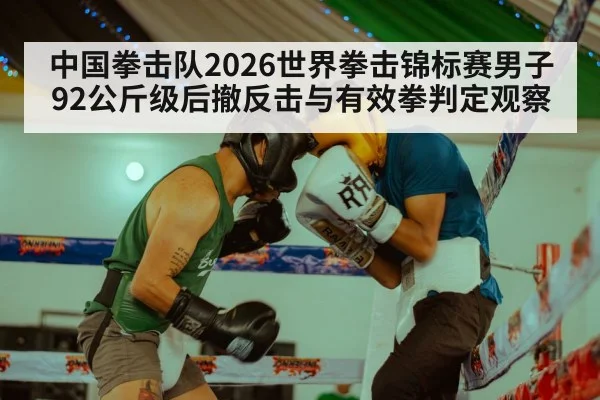 中国拳击队2026世界拳击锦标赛男子92公斤级后撤反击与有效拳判定观察